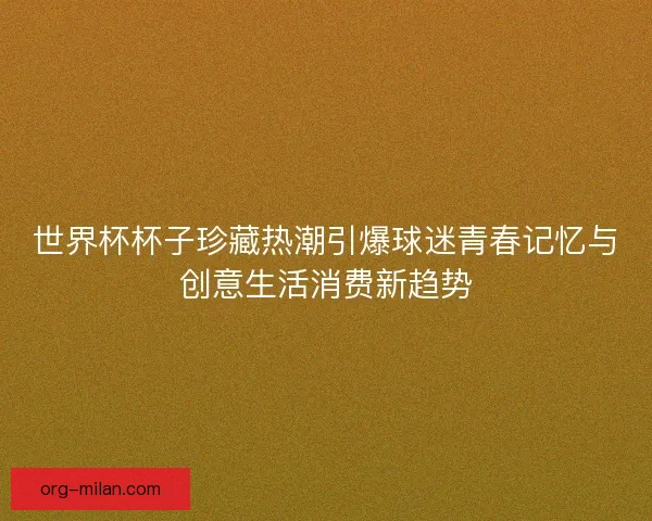 世界杯杯子珍藏热潮引爆球迷青春记忆与创意生活消费新趋势