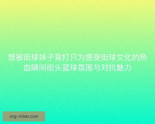 想被街球妹子背打只为感受街球文化的热血瞬间街头篮球氛围与对抗魅力